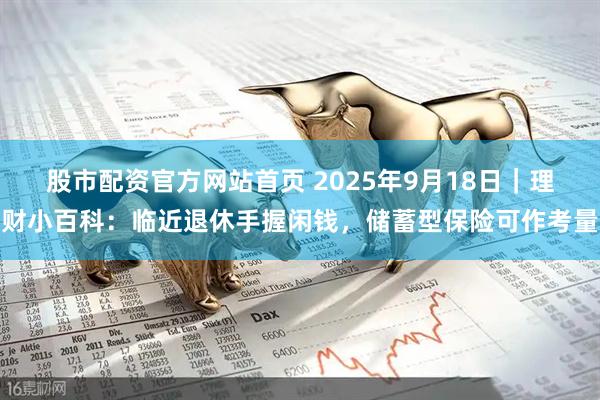 股市配资官方网站首页 2025年9月18日｜理财小百科：临近退休手握闲钱，储蓄型保险可作考量