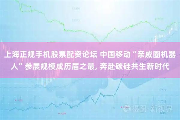 上海正规手机股票配资论坛 中国移动“亲戚圈机器人”参展规模成历届之最, 奔赴碳硅共生新时代