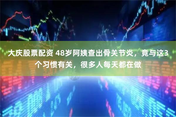 大庆股票配资 48岁阿姨查出骨关节炎，竟与这3个习惯有关，很多人每天都在做