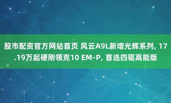 股市配资官方网站首页 风云A9L新增光辉系列, 17.19万起硬刚领克10 EM-P, 首选四驱高能版