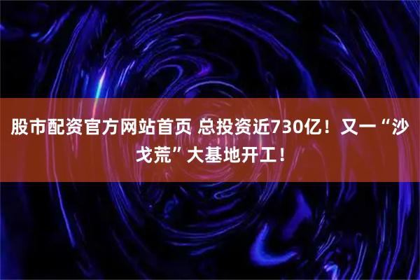 股市配资官方网站首页 总投资近730亿！又一“沙戈荒”大基地开工！