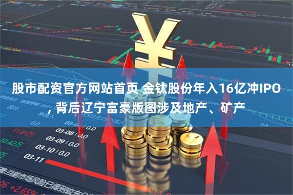 股市配资官方网站首页 金钛股份年入16亿冲IPO, 背后辽宁富豪版图涉及地产、矿产