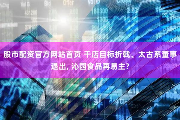 股市配资官方网站首页 千店目标折戟、太古系董事退出, 沁园食品再易主?
