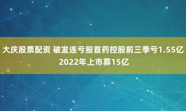 大庆股票配资 破发连亏股首药控股前三季亏1.55亿 2022年上市募15亿