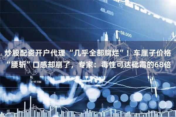 炒股配资开户代理 “几乎全部腐烂”！车厘子价格“腰斩”口感却崩了，专家：毒性可达砒霜的68倍