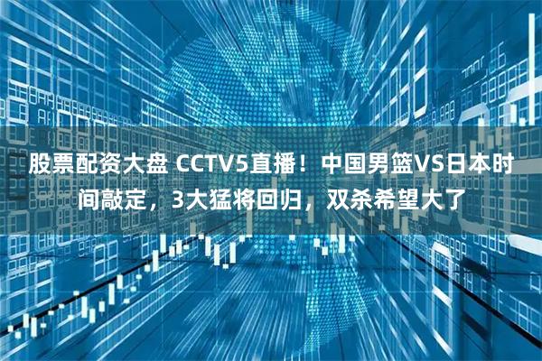 股票配资大盘 CCTV5直播！中国男篮VS日本时间敲定，3大猛将回归，双杀希望大了