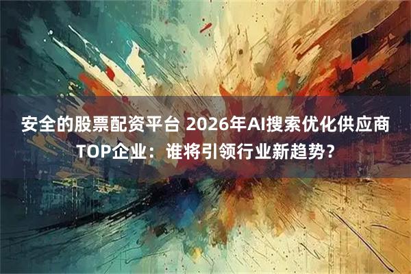 安全的股票配资平台 2026年AI搜索优化供应商TOP企业：谁将引领行业新趋势？