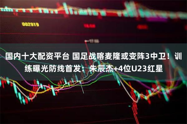 国内十大配资平台 国足战喀麦隆或变阵3中卫！训练曝光防线首发：朱辰杰+4位U23红星
