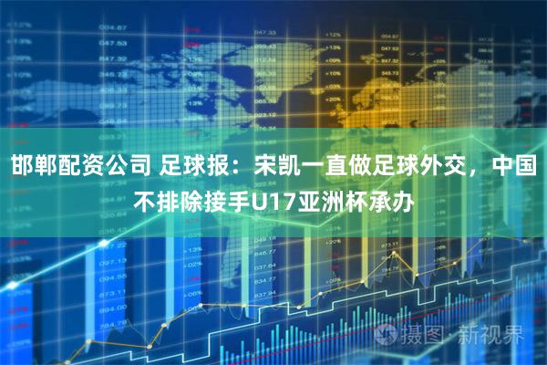 邯郸配资公司 足球报：宋凯一直做足球外交，中国不排除接手U17亚洲杯承办
