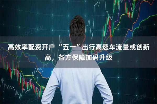 高效率配资开户 “五一”出行高速车流量或创新高，各方保障加码升级