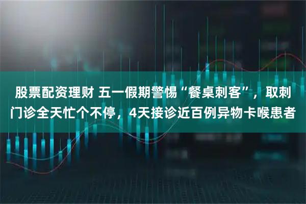 股票配资理财 五一假期警惕“餐桌刺客”，取刺门诊全天忙个不停，4天接诊近百例异物卡喉患者