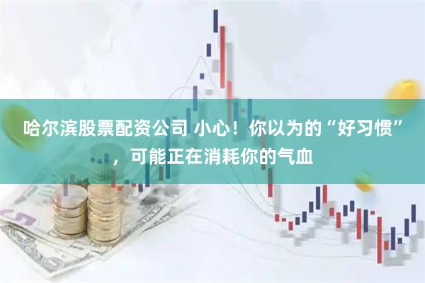 哈尔滨股票配资公司 小心！你以为的“好习惯”，可能正在消耗你的气血