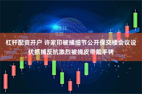 杠杆配资开户 许家印被捕细节公开保交楼会议设伏抓捕反抗激烈被摘皮带戴手铐