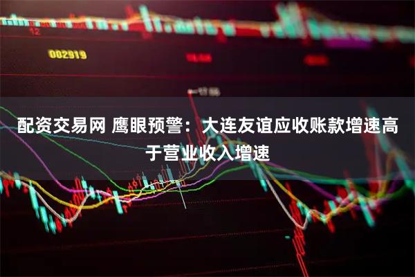 配资交易网 鹰眼预警：大连友谊应收账款增速高于营业收入增速