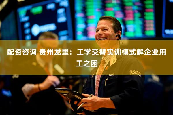 配资咨询 贵州龙里：工学交替实训模式解企业用工之困