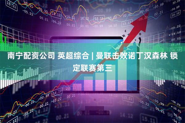 南宁配资公司 英超综合 | 曼联击败诺丁汉森林 锁定联赛第三