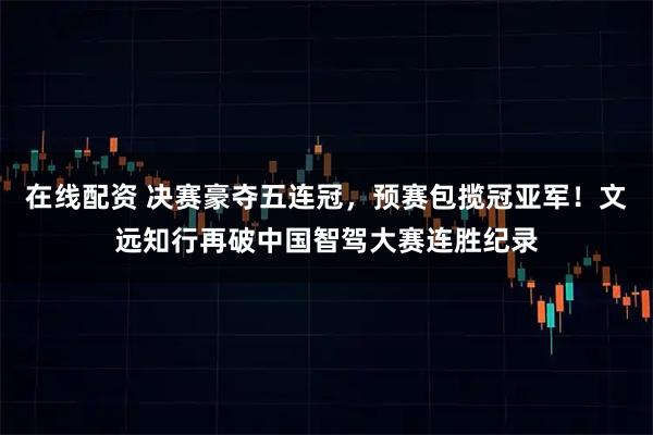 在线配资 决赛豪夺五连冠，预赛包揽冠亚军！文远知行再破中国智驾大赛连胜纪录