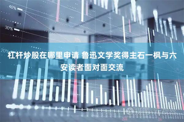 杠杆炒股在哪里申请 鲁迅文学奖得主石一枫与六安读者面对面交流