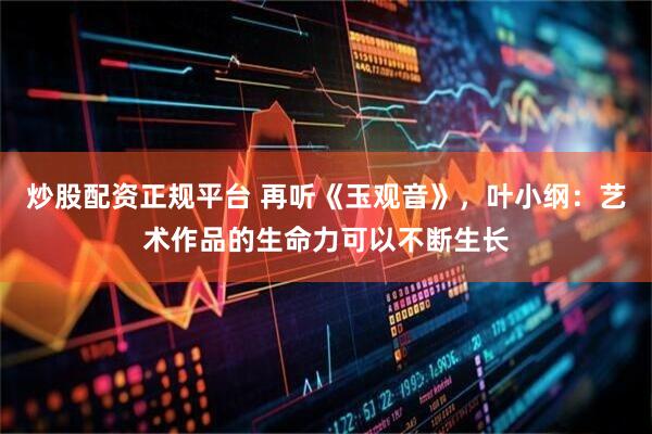 炒股配资正规平台 再听《玉观音》，叶小纲：艺术作品的生命力可以不断生长