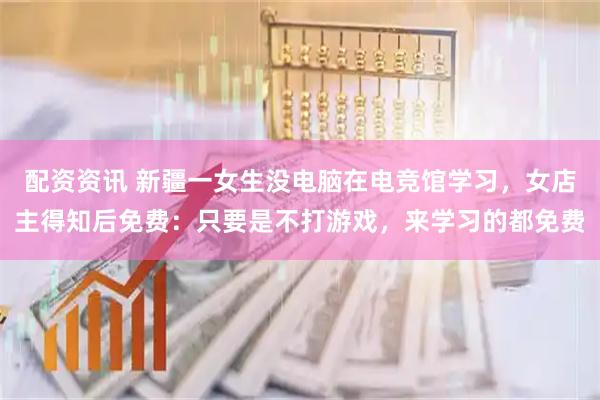 配资资讯 新疆一女生没电脑在电竞馆学习，女店主得知后免费：只要是不打游戏，来学习的都免费