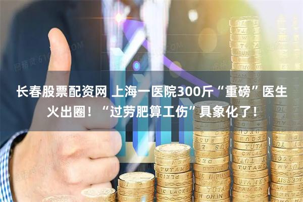 长春股票配资网 上海一医院300斤“重磅”医生火出圈！“过劳肥算工伤”具象化了！