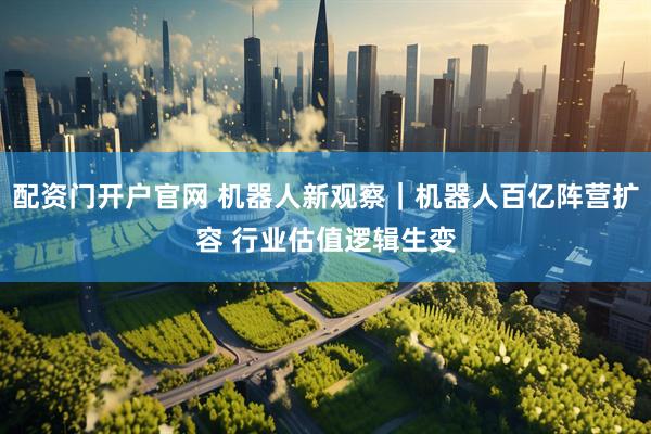 配资门开户官网 机器人新观察｜机器人百亿阵营扩容 行业估值逻辑生变