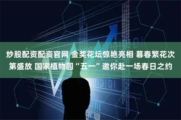 炒股配资配资官网 金奖花坛惊艳亮相 暮春繁花次第盛放 国家植物园“五一”邀你赴一场春日之约