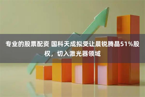 专业的股票配资 国科天成拟受让晨锐腾晶51%股权，切入激光器领域