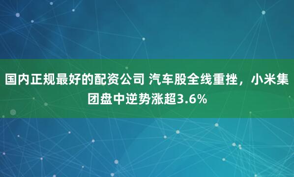 国内正规最好的配资公司 汽车股全线重挫,小米集团盘中逆势涨超3.6%
