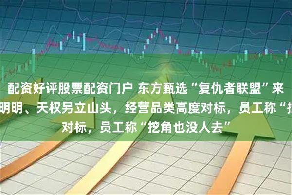 配资好评股票配资门户 东方甄选“复仇者联盟”来了？前CEO携明明、天权另立山头，经营品类高度对标，员工称“挖角也没人去”