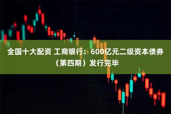 全国十大配资 工商银行：600亿元二级资本债券（第四期）发行完毕