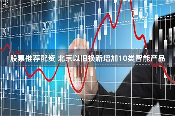 股票推荐配资 北京以旧换新增加10类智能产品