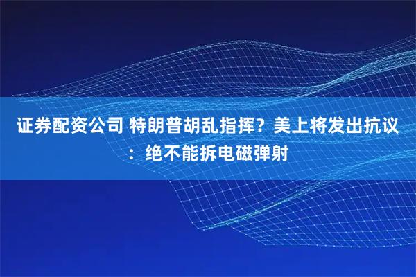 证券配资公司 特朗普胡乱指挥?美上将发出抗议:绝不能拆电磁弹射