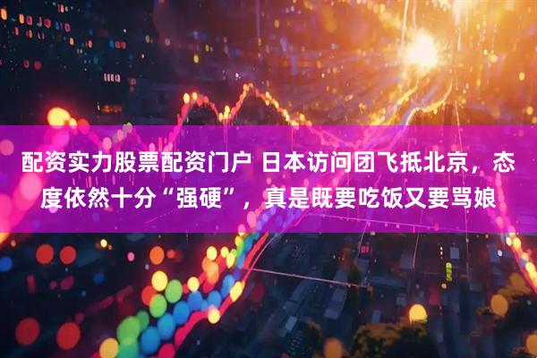 配资实力股票配资门户 日本访问团飞抵北京，态度依然十分“强硬”，真是既要吃饭又要骂娘