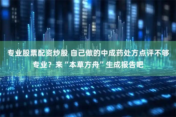 专业股票配资炒股 自己做的中成药处方点评不够专业？来“本草方舟”生成报告吧