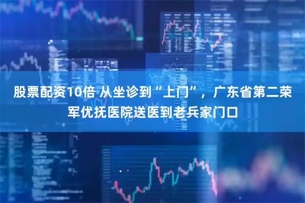 股票配资10倍 从坐诊到“上门”，广东省第二荣军优抚医院送医到老兵家门口