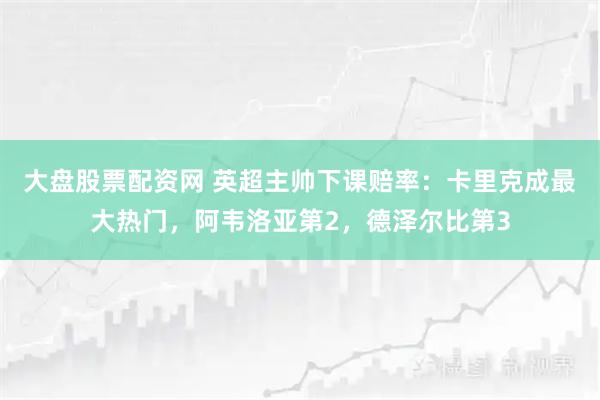 大盘股票配资网 英超主帅下课赔率：卡里克成最大热门，阿韦洛亚第2，德泽尔比第3