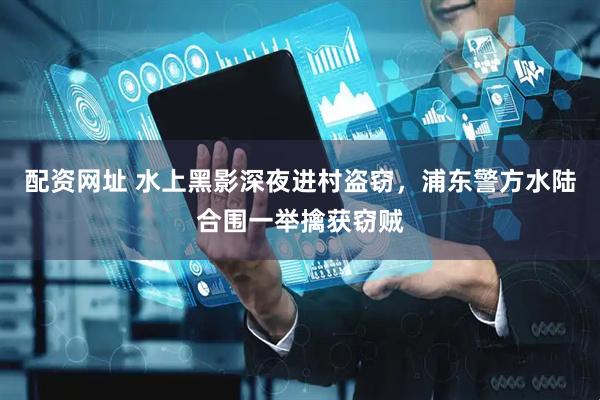 配资网址 水上黑影深夜进村盗窃，浦东警方水陆合围一举擒获窃贼